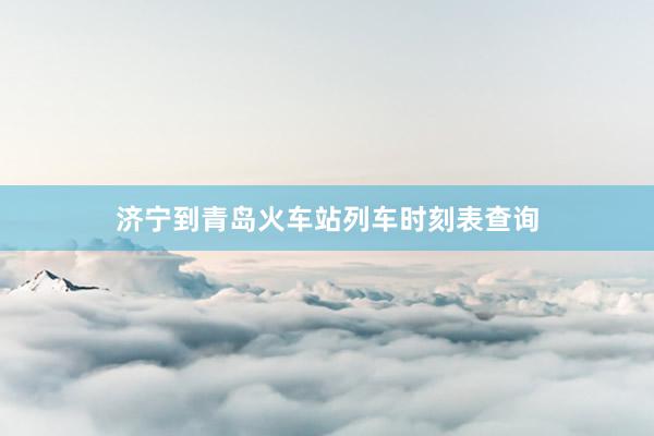 济宁到青岛火车站列车时刻表查询